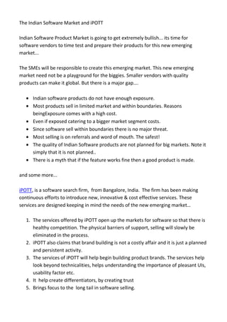 The Indian Software Market and iPOTT

Indian Software Product Market is going to get extremely bullish... its time for
software vendors to time test and prepare their products for this new emerging
market...

The SMEs will be responsible to create this emerging market. This new emerging
market need not be a playground for the biggies. Smaller vendors with quality
products can make it global. But there is a major gap….

      Indian software products do not have enough exposure.
      Most products sell in limited market and within boundaries. Reasons
      beingExposure comes with a high cost.
      Even if exposed catering to a bigger market segment costs.
      Since software sell within boundaries there is no major threat.
      Most selling is on referrals and word of mouth. The safest!
      The quality of Indian Software products are not planned for big markets. Note it
      simply that it is not planned..
      There is a myth that if the feature works fine then a good product is made.

and some more...

iPOTT, is a software search firm, from Bangalore, India. The firm has been making
continuous efforts to introduce new, innovative & cost effective services. These
services are designed keeping in mind the needs of the new emerging market…

   1. The services offered by iPOTT open up the markets for software so that there is
      healthy competition. The physical barriers of support, selling will slowly be
      eliminated in the process.
   2. iPOTT also claims that brand building is not a costly affair and it is just a planned
      and persistent activity.
   3. The services of iPOTT will help begin building product brands. The services help
      look beyond technicalities, helps understanding the importance of pleasant UIs,
      usability factor etc.
   4. It help create differentiators, by creating trust
   5. Brings focus to the long tail in software selling.
 