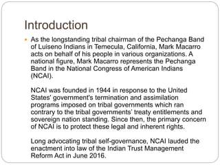 Introduction
 As the longstanding tribal chairman of the Pechanga Band
of Luiseno Indians in Temecula, California, Mark Macarro
acts on behalf of his people in various organizations. A
national figure, Mark Macarro represents the Pechanga
Band in the National Congress of American Indians
(NCAI).
NCAI was founded in 1944 in response to the United
States' government's termination and assimilation
programs imposed on tribal governments which ran
contrary to the tribal governments’ treaty entitlements and
sovereign nation standing. Since then, the primary concern
of NCAI is to protect these legal and inherent rights.
Long advocating tribal self-governance, NCAI lauded the
enactment into law of the Indian Trust Management
Reform Act in June 2016.
 