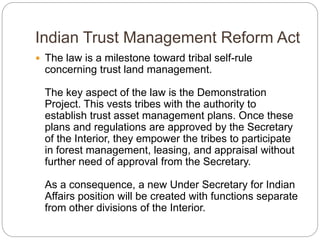 Indian Trust Management Reform Act
 The law is a milestone toward tribal self-rule
concerning trust land management.
The key aspect of the law is the Demonstration
Project. This vests tribes with the authority to
establish trust asset management plans. Once these
plans and regulations are approved by the Secretary
of the Interior, they empower the tribes to participate
in forest management, leasing, and appraisal without
further need of approval from the Secretary.
As a consequence, a new Under Secretary for Indian
Affairs position will be created with functions separate
from other divisions of the Interior.
 
