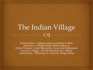 Introduction – Village types according to their
structure –-Village forms With respect to
Order/Cluster, Caste Hierarchy, Caste and Habitation
area in a village – Social structure of a village
community – Planning of a typical village house
 