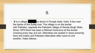 9. 
• X is a village in Firozpur disrict in Punjab state, India. It lies near 
the banks of the Sutlej river. The village is on the border 
with Pakistan, opposite the Pakistani village of Ganda Singh Wala. 
Since 1970 there has been a Retreat Ceremony at the border 
crossing every day at 6 pm. Attendees are seated in close proximity 
here and Indian and Pakistani attendees often wave to one 
another. Video follows. 
 