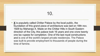 10. 
• X is popularly called Chittar Palace by the local public, the 
foundation of this grand piece of architecture was laid on 18th nov. 
1929 by Maharaja X. Made on the Chittar Hills in South Eastern 
direction of the City, this palace took 16 years and one crore twenty 
one lac rupees for completion. One of the last royal constructions 
and is one of the world's largest private residences. The Palace 
was built to provide employment to thousands of people during the 
time of famine. 
 