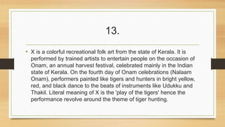 13. 
• X is a colorful recreational folk art from the state of Kerala. It is 
performed by trained artists to entertain people on the occasion of 
Onam, an annual harvest festival, celebrated mainly in the Indian 
state of Kerala. On the fourth day of Onam celebrations (Nalaam 
Onam), performers painted like tigers and hunters in bright yellow, 
red, and black dance to the beats of instruments like Udukku and 
Thakil. Literal meaning of X is the 'play of the tigers' hence the 
performance revolve around the theme of tiger hunting. 
 