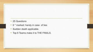 • 25 Questions 
• 6 * marked: handy in case of ties 
• Sudden death applicable. 
• Top 6 Teams make it to THE FINALS. 
 