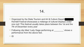 14. 
• Organized by the State Tourism and Art & Culture Departments, 
Hornbill Festival showcases a mélange of cultural displays under 
one roof. This festival usually takes place between the 1st and the 
7th of December every year 
• Following clip titled ‘Lady Gaga performing at ________’ shows a 
performance from the above fest. 
• ID 
 