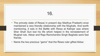 16. 
• The princely state of Rewa( in present day Madhya Pradesh) once 
maintained a very friendly relationship with the Mughals. And worth 
mentioning, it was in the Battle with Rewa at Kalinjar was where 
Sher Shah Suri lost his life which helped in the reinstatement of 
Mughal rule. Akbar and Raja Ramchandra Singh Baghela were fast 
friends. 
• Name the two precious “gems” that the Rewa ruler gifted Akbar. 
 