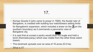 17. 
• Kempe Gowda II (who came to power in 1585), the feudal ruler of 
Bangalore, is credited with building four watchtowers setting limits 
for Bangalore's expansion, which included a tower on the X(on the 
southern boundary) as it commands a panoramic view of 
Bangalore city. 
• It is said that at sunset a sentry would blow the bugle and hold a 
torch (Kannada:panju) which was visible from the other three watch 
towers. 
• This landmark spreads over an area of 16 acres (6.5 ha). 
• What is X? 
 