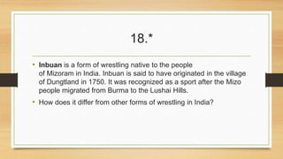 18.* 
• Inbuan is a form of wrestling native to the people 
of Mizoram in India. Inbuan is said to have originated in the village 
of Dungtland in 1750. It was recognized as a sport after the Mizo 
people migrated from Burma to the Lushai Hills. 
• How does it differ from other forms of wrestling in India? 
 