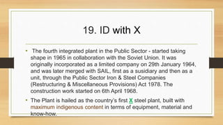 19. ID with X 
• The fourth integrated plant in the Public Sector - started taking 
shape in 1965 in collaboration with the Soviet Union. It was 
originally incorporated as a limited company on 29th January 1964, 
and was later merged with SAIL, first as a susidiary and then as a 
unit, through the Public Sector Iron & Steel Companies 
(Restructuring & Miscellaneous Provisions) Act 1978. The 
construction work started on 6th April 1968. 
• The Plant is hailed as the country’s first X steel plant, built with 
maximum indigenous content in terms of equipment, material and 
know-how. 
 