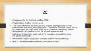 20. 
• It happened for the first time on I Day 1988. 
• 20 years later, another version came. 
• This version features Indian musicians, singers, sportspersons and film 
personalities from the current generation. The current version's 16 min 17 sec 
length exceeds the older 6 min 9 sec version and was directed by Kailash 
Surendranath who had produced the original version as well. 
• It attracted criticism in a large part of the population among them were 
the Sindhi community. 
• What is the subject? Why was it criticised by the Sindhi community? 
• Hint : it has been dubbed the unofficial national anthem. 
 