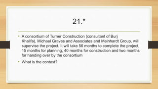 21.* 
• A consortium of Turner Construction (consultant of Burj 
Khalifa), Michael Graves and Associates and Meinhardt Group, will 
supervise the project. It will take 56 months to complete the project, 
15 months for planning, 40 months for construction and two months 
for handing over by the consortium 
• What is the context? 
 