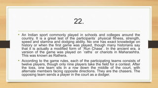 22. 
• An Indian sport commonly played in schools and colleges around the 
country. It is a great test of the participants` physical fitness, strength, 
speed and stamina and dodging ability. No one has exact knowledge on 
history or when the first game was played, though many historians say 
that it is actually a modified form of `Run Chase`. In the ancient era, a 
version of the game was played on `raths` or chariots in Maharashtra. 
This was known as Rathera. 
• According to the game rules, each of the participating teams consists of 
twelve players, though only nine players take the field for a contest. After 
the toss, one team sits in a row down the middle of the court, with 
alternate members facing opposite directions. They are the chasers. The 
opposing team sends a player in the court as a dodger. 
 