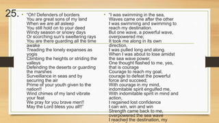 25. • “Oh! Defenders of borders 
You are great sons of my land 
When we are all asleep 
You still hold on to your deed 
Windy season or snowy days 
Or scorching sun's sweltering rays 
You are there guarding all the time 
awake 
Treading the lonely expanses as 
yogis 
Climbing the heights or striding the 
valleys 
Defending the deserts or guarding 
the marshes 
Surveillance in seas and by 
securing the air 
Prime of your youth given to the 
nation!! 
Wind chimes of my land vibrate 
your feat 
We pray for you brave men!! 
May the Lord bless you all!!” 
• “I was swimming in the sea, 
Waves came one after the other 
I was swimming and swimming to 
reach my destination. 
But one wave, a powerful wave, 
overpowered me; 
It took me along in its own 
direction, 
I was pulled long and along. 
When I was about to lose amidst 
the sea wave power, 
One thought flashed to me, yes, 
that is courage 
Courage to reach my goal, 
courage to defeat the powerful 
force and succeed; 
With courage in my mind, 
indomitable spirit engulfed me, 
With indomitable spirit in mind and 
action, 
I regained lost confidence 
I can win, win and win 
Strength came back to me, 
overpowered the sea wave 
I reached the destination, my 
mission.” 
 