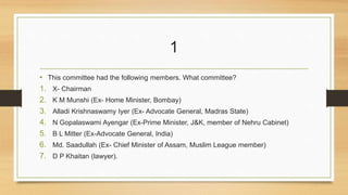 1 
• This committee had the following members. What committee? 
1. X- Chairman 
2. K M Munshi (Ex- Home Minister, Bombay) 
3. Alladi Krishnaswamy Iyer (Ex- Advocate General, Madras State) 
4. N Gopalaswami Ayengar (Ex-Prime Minister, J&K, member of Nehru Cabinet) 
5. B L Mitter (Ex-Advocate General, India) 
6. Md. Saadullah (Ex- Chief Minister of Assam, Muslim League member) 
7. D P Khaitan (lawyer). 
 