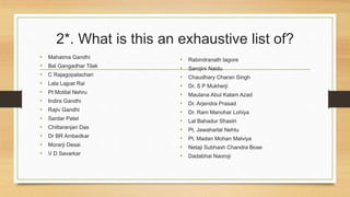2*. What is this an exhaustive list of? 
• Mahatma Gandhi 
• Bal Gangadhar Tilak 
• C Rajagopalachari 
• Lala Lajpat Rai 
• Pt Motilal Nehru 
• Indira Gandhi 
• Rajiv Gandhi 
• Sardar Patel 
• Chittaranjan Das 
• Dr BR Ambedkar 
• Morarji Desai 
• V D Savarkar 
• Rabindranath tagore 
• Sarojini Naidu 
• Chaudhary Charan Singh 
• Dr. S P Mukherji 
• Maulana Abul Kalam Azad 
• Dr. Arjendra Prasad 
• Dr. Ram Manohar Lohiya 
• Lal Bahadur Shastri 
• Pt. Jawaharlal Nehtu 
• Pt. Madan Mohan Malviya 
• Netaji Subhash Chandra Bose 
• Dadabhai Naoroji 
 