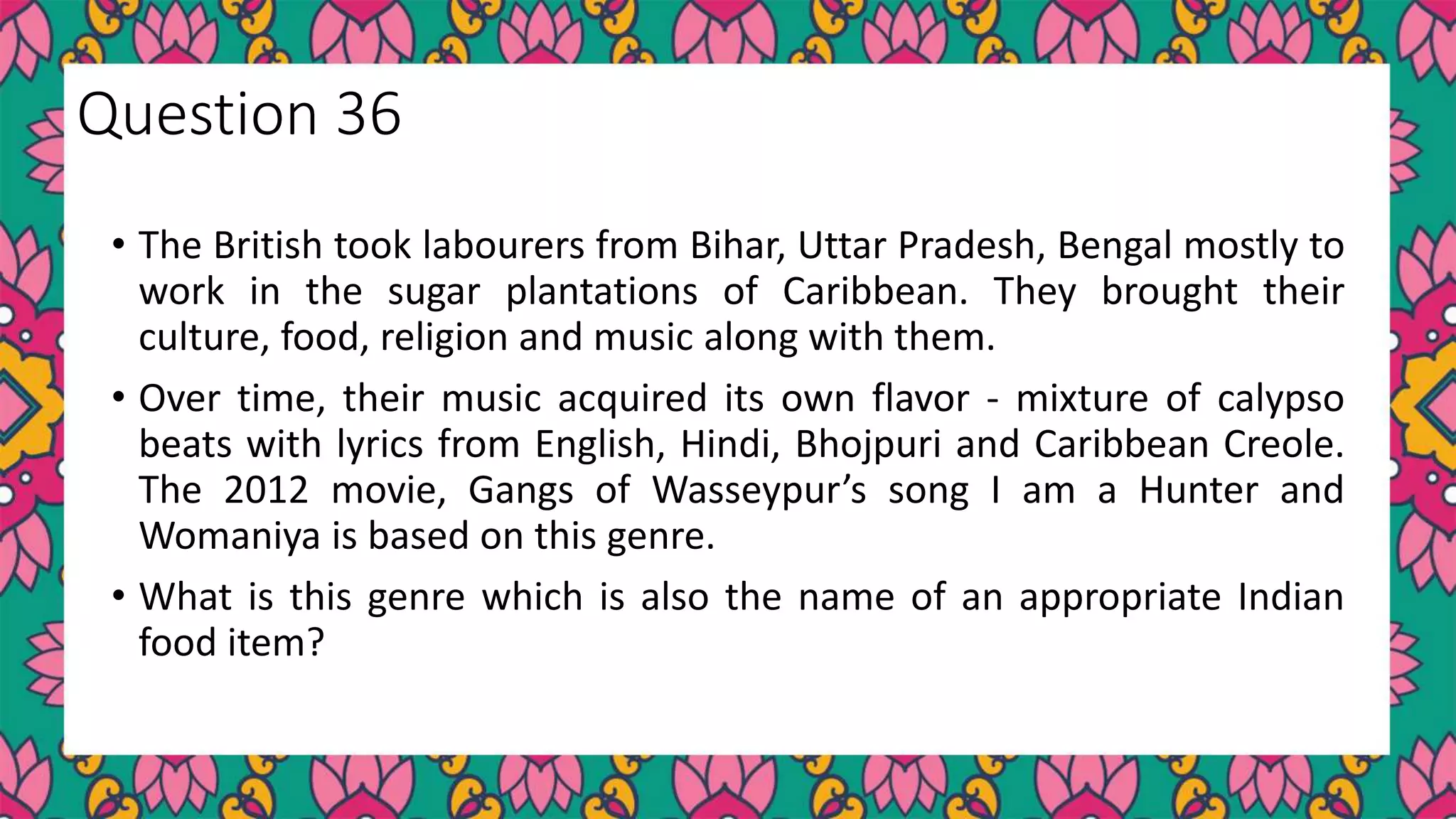 • The British took labourers from Bihar, Uttar Pradesh, Bengal mostly to
work in the sugar plantations of Caribbean. They brought their
culture, food, religion and music along with them.
• Over time, their music acquired its own flavor - mixture of calypso
beats with lyrics from English, Hindi, Bhojpuri and Caribbean Creole.
The 2012 movie, Gangs of Wasseypur’s song I am a Hunter and
Womaniya is based on this genre.
• What is this genre which is also the name of an appropriate Indian
food item?
Question 36
 