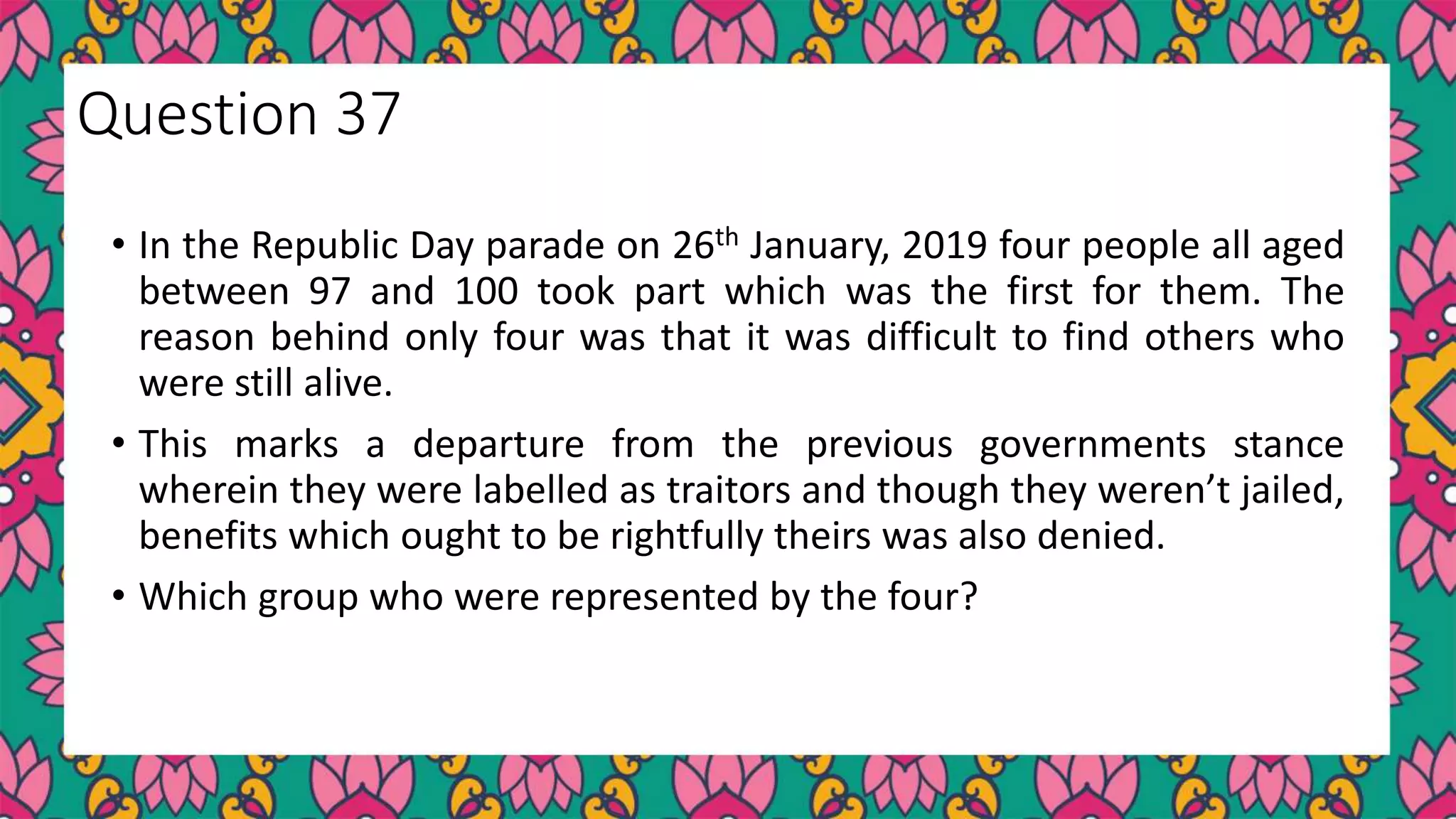 • In the Republic Day parade on 26th January, 2019 four people all aged
between 97 and 100 took part which was the first for them. The
reason behind only four was that it was difficult to find others who
were still alive.
• This marks a departure from the previous governments stance
wherein they were labelled as traitors and though they weren’t jailed,
benefits which ought to be rightfully theirs was also denied.
• Which group who were represented by the four?
Question 37
 