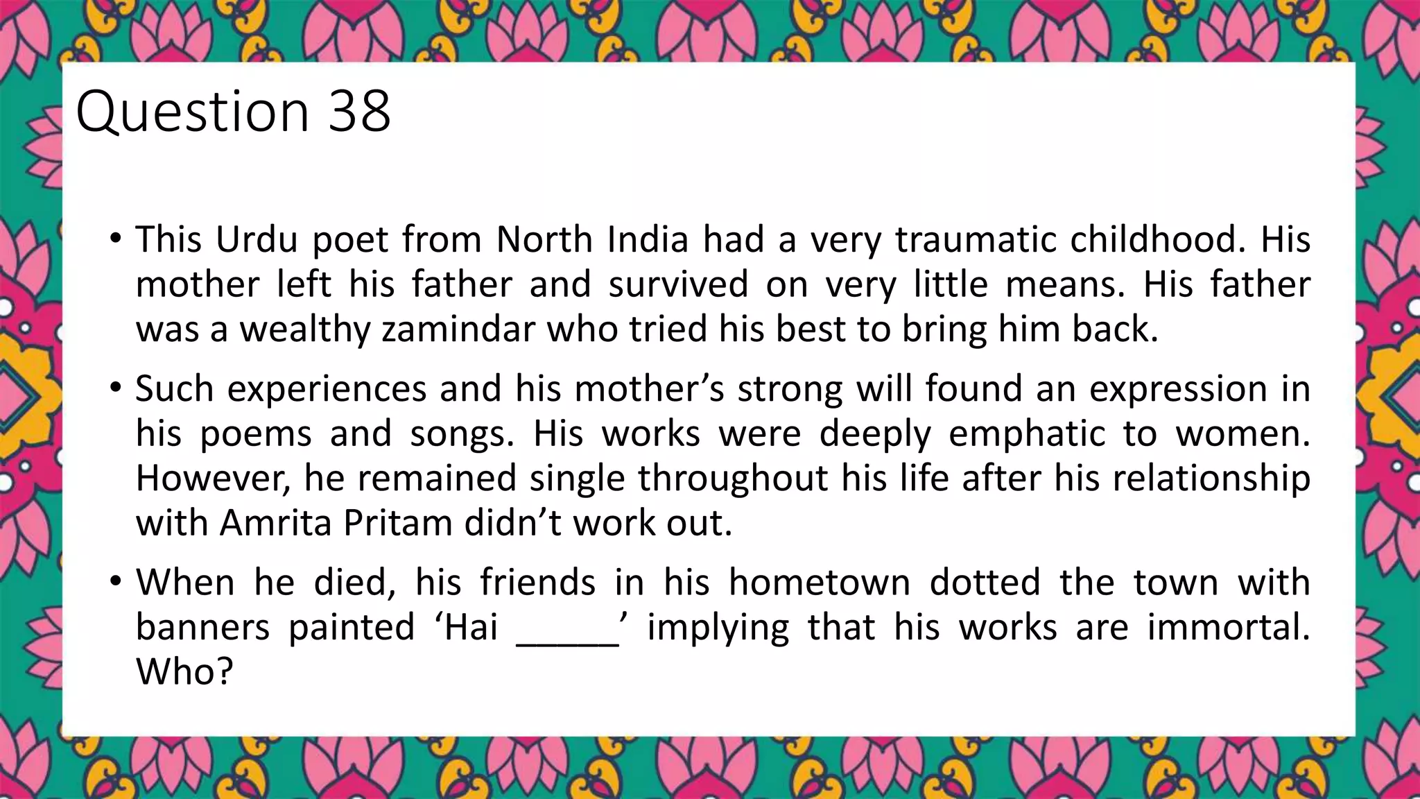 • This Urdu poet from North India had a very traumatic childhood. His
mother left his father and survived on very little means. His father
was a wealthy zamindar who tried his best to bring him back.
• Such experiences and his mother’s strong will found an expression in
his poems and songs. His works were deeply emphatic to women.
However, he remained single throughout his life after his relationship
with Amrita Pritam didn’t work out.
• When he died, his friends in his hometown dotted the town with
banners painted ‘Hai _____’ implying that his works are immortal.
Who?
Question 38
 