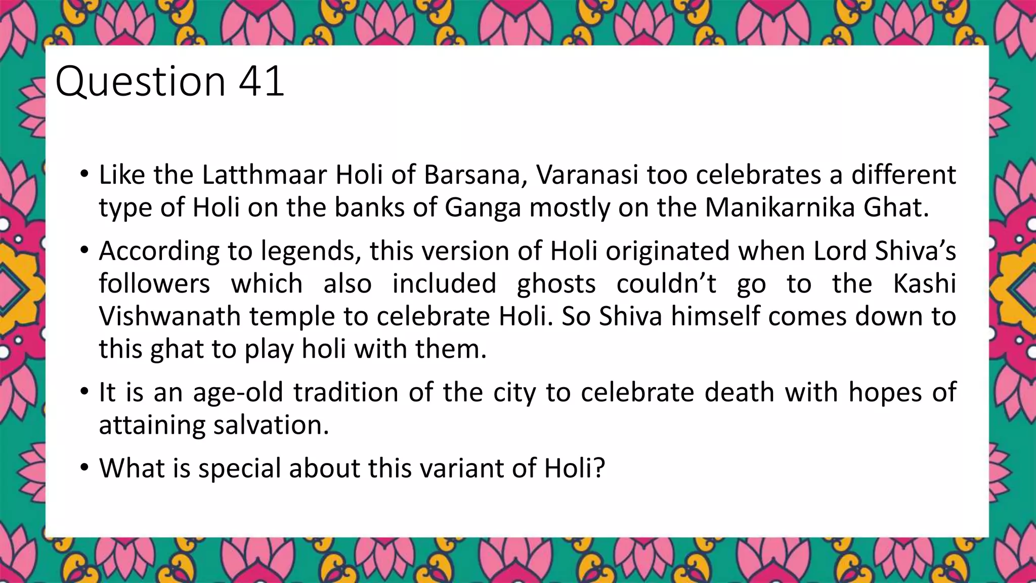 • Like the Latthmaar Holi of Barsana, Varanasi too celebrates a different
type of Holi on the banks of Ganga mostly on the Manikarnika Ghat.
• According to legends, this version of Holi originated when Lord Shiva’s
followers which also included ghosts couldn’t go to the Kashi
Vishwanath temple to celebrate Holi. So Shiva himself comes down to
this ghat to play holi with them.
• It is an age-old tradition of the city to celebrate death with hopes of
attaining salvation.
• What is special about this variant of Holi?
Question 41
 