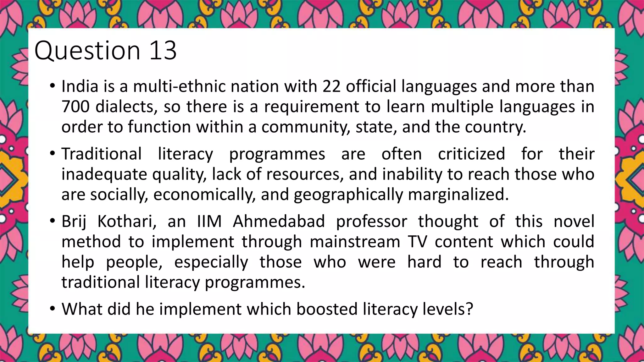 • India is a multi-ethnic nation with 22 official languages and more than
700 dialects, so there is a requirement to learn multiple languages in
order to function within a community, state, and the country.
• Traditional literacy programmes are often criticized for their
inadequate quality, lack of resources, and inability to reach those who
are socially, economically, and geographically marginalized.
• Brij Kothari, an IIM Ahmedabad professor thought of this novel
method to implement through mainstream TV content which could
help people, especially those who were hard to reach through
traditional literacy programmes.
• What did he implement which boosted literacy levels?
Question 13
 