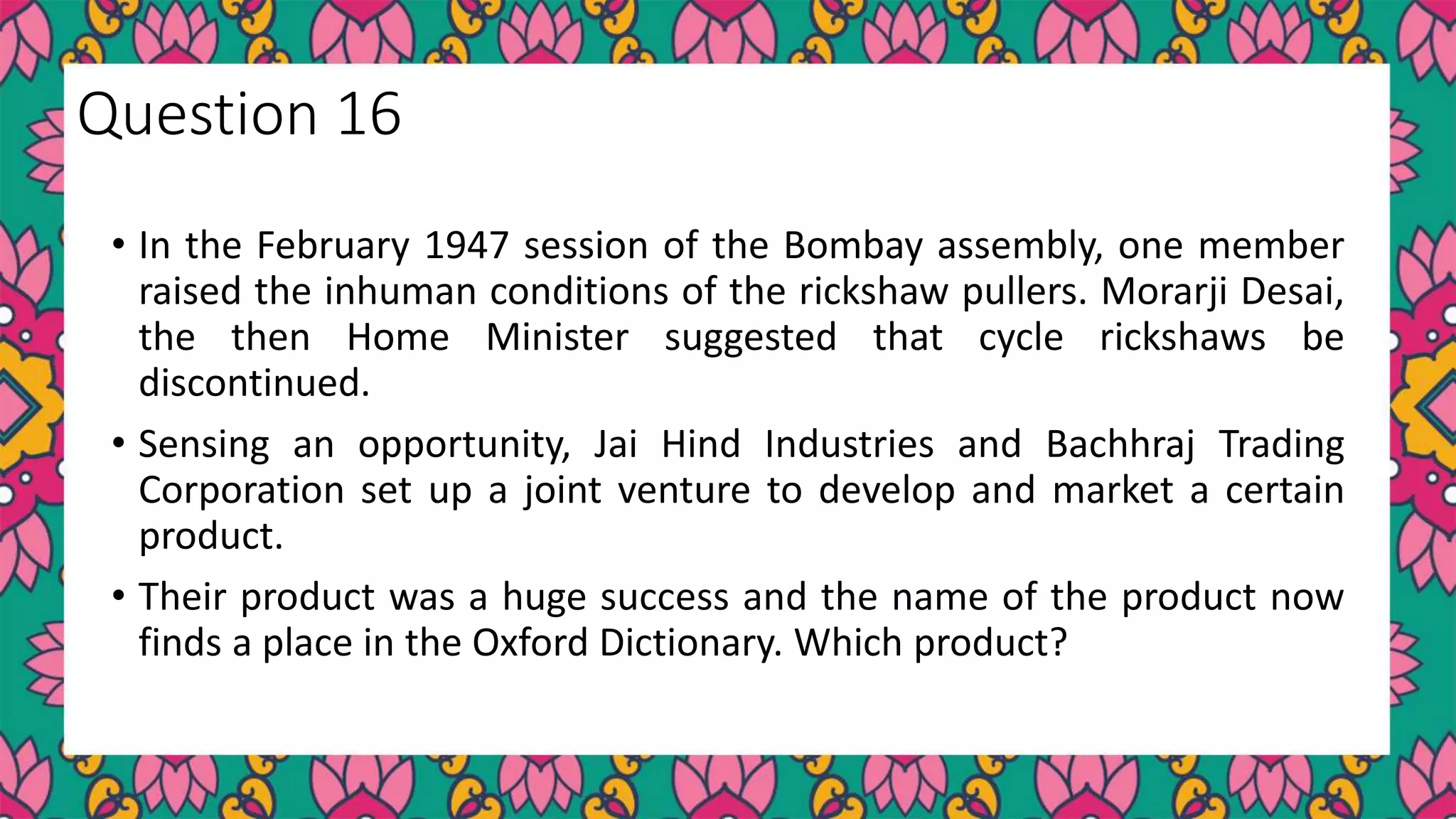 • In the February 1947 session of the Bombay assembly, one member
raised the inhuman conditions of the rickshaw pullers. Morarji Desai,
the then Home Minister suggested that cycle rickshaws be
discontinued.
• Sensing an opportunity, Jai Hind Industries and Bachhraj Trading
Corporation set up a joint venture to develop and market a certain
product.
• Their product was a huge success and the name of the product now
finds a place in the Oxford Dictionary. Which product?
Question 16
 