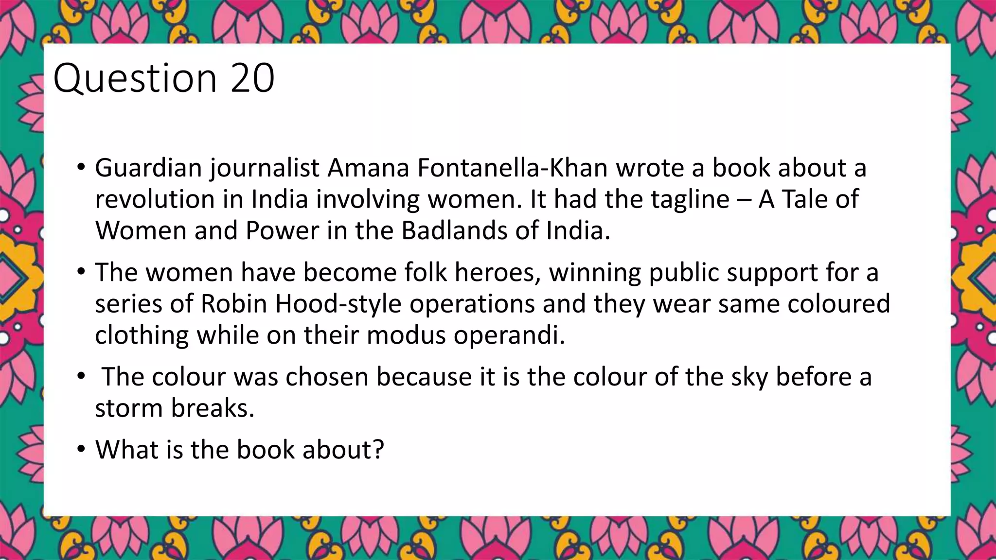 • Guardian journalist Amana Fontanella-Khan wrote a book about a
revolution in India involving women. It had the tagline – A Tale of
Women and Power in the Badlands of India.
• The women have become folk heroes, winning public support for a
series of Robin Hood-style operations and they wear same coloured
clothing while on their modus operandi.
• The colour was chosen because it is the colour of the sky before a
storm breaks.
• What is the book about?
Question 20
 