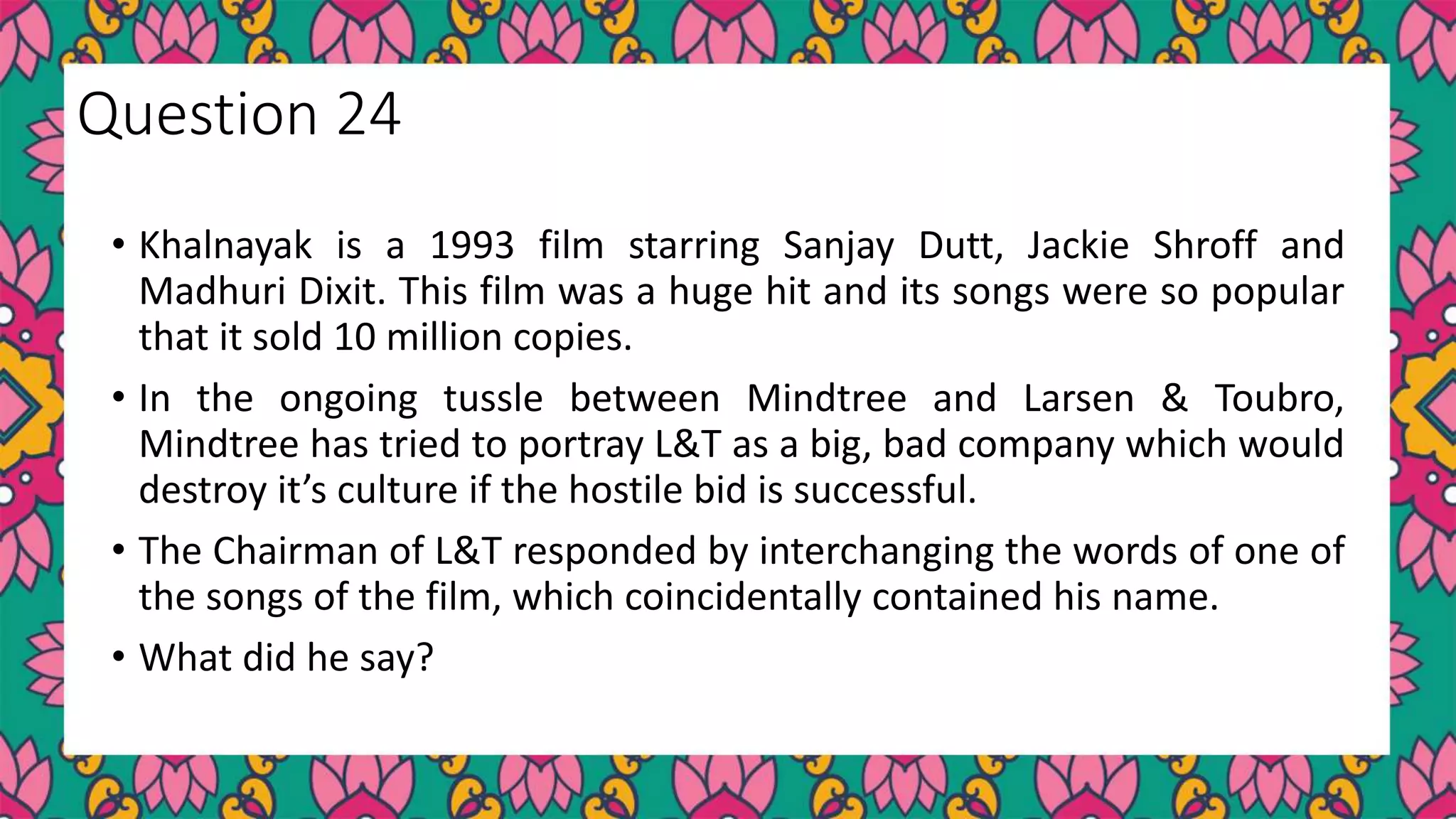 • Khalnayak is a 1993 film starring Sanjay Dutt, Jackie Shroff and
Madhuri Dixit. This film was a huge hit and its songs were so popular
that it sold 10 million copies.
• In the ongoing tussle between Mindtree and Larsen & Toubro,
Mindtree has tried to portray L&T as a big, bad company which would
destroy it’s culture if the hostile bid is successful.
• The Chairman of L&T responded by interchanging the words of one of
the songs of the film, which coincidentally contained his name.
• What did he say?
Question 24
 