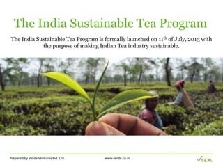 Prepared by Verde Ventures Pvt. Ltd. www.verde.co.in
The India Sustainable Tea Program
The India Sustainable Tea Program is formally launched on 11th of July, 2013 with
the purpose of making Indian Tea industry sustainable.
 