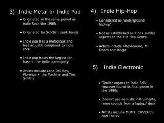 3) Indie Metal or Indie Pop 4) Indie Hip-Hop
• Originated in the same period as
indie Rock the 1980s
• Originated by Scottish punk bands
• Indie pop has a melodious and
less acoustic compared to indie
rock
• Indie pop holds the largest fan
base in the indie community
• Artists include Lana Del Rey,
Florence + the Machine and The
Smiths
• Considered as ‘underground
hiphop’
• Not as established as it has similar
aspects to the Hip Hop Genre
• Artists include Macklemore, MF
Doom and Illogic
5) Indie Electronic
• Similar organs to Indie Folk,
however found its final genre in
the 1990s
• Doesn't use acoustic instruments,
more sounds from a laptop/ deck
• Artists include MGMT, CHVCHES
and The xx
 