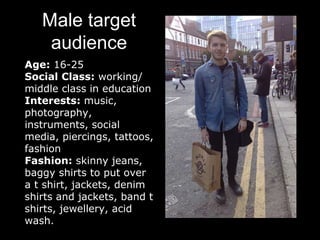 Male target
audience
Age: 16-25
Social Class: working/
middle class in education
Interests: music,
photography,
instruments, social
media, piercings, tattoos,
fashion
Fashion: skinny jeans,
baggy shirts to put over
a t shirt, jackets, denim
shirts and jackets, band t
shirts, jewellery, acid
wash.
 