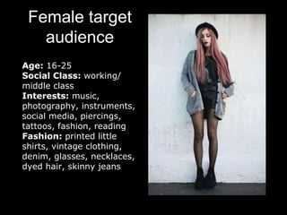 Female target
audience
Age: 16-25
Social Class: working/
middle class
Interests: music,
photography, instruments,
social media, piercings,
tattoos, fashion, reading
Fashion: printed little
shirts, vintage clothing,
denim, glasses, necklaces,
dyed hair, skinny jeans
 