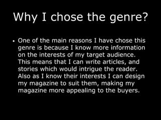 Why I chose the genre?
• One of the main reasons I have chose this
genre is because I know more information
on the interests of my target audience.
This means that I can write articles, and
stories which would intrigue the reader.
Also as I know their interests I can design
my magazine to suit them, making my
magazine more appealing to the buyers.
 