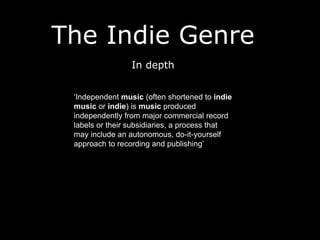The Indie Genre
In depth
‘Independent music (often shortened to indie
music or indie) is music produced
independently from major commercial record
labels or their subsidiaries, a process that
may include an autonomous, do-it-yourself
approach to recording and publishing’
 