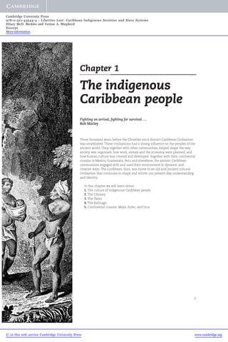 1 
Cambridge University Press 
978-0-521-43544-4 - Liberties Lost: Caribbean Indigenous Societies and Slave Systems 
Hilary McD. Beckles and Verene A. Shepherd 
Excerpt 
More information 
Chapter 1 
The indigenous 
Caribbean people 
Fighting on arrival, fighting for survival .... 
Bob Marley 
Three thousand years before the Christian era a distinct Caribbean civilisation 
was established. These civilisations had a strong influence on the peoples of the 
ancient world. They, together with other communities, helped shape the way 
society was organised, how work, money and the economy were planned, and 
how human culture was created and developed. Together with their continental 
cousins in Mexico, Guatemala, Peru and elsewhere, the ancient Caribbean 
communities engaged with and used their environment in dynamic and 
creative ways. The Caribbean, then, was home to an old and ancient cultural 
civilisation that continues to shape and inform our present-day understanding 
and identity. 
In this chapter we will learn about: 
1. The culture of indigenous Caribbean people 
2. The Ciboney 
3. The Taino 
4. The Kalinago 
5. Continental cousins: Maya, Aztec, and Inca 
© in this web service Cambridge University Press www.cambridge.org 
 