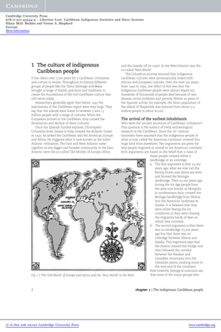 Cambridge University Press 
978-0-521-43544-4 - Liberties Lost: Caribbean Indigenous Societies and Slave Systems 
Hilary McD. Beckles and Verene A. Shepherd 
Excerpt 
More information 
1 The culture of indigenous 
Caribbean people 
It has taken over 7,000 years for a Caribbean civilisation 
and culture to evolve. Throughout its history different 
groups of people like the Taino, Kalinago and Maya 
brought a range of beliefs, practices and traditions to 
create the foundations of the rich Caribbean culture that 
still exists today. 
Researchers generally agree that before 1492 the 
populations of the Caribbean region were very large. They 
say that the islands were home to between 5 and 13 
million people with a range of cultures. When the 
Europeans arrived in the Caribbean, they caused the 
devastation and decline of these cultures. 
Once the Spanish-funded explorer, Christopher 
Columbus from Genoa in Italy, crossed the Atlantic Ocean 
in 1492, he linked the Caribbean and the Americas, Europe 
and Africa. He triggered what is now known as the wider 
Atlantic civilisation. The East and West Atlantic came 
together as one bigger and broader community. In the East 
Atlantic were the so-called 'Old Worlds' of Europe, Africa 
and the islands off its coast. In the West Atlantic was the 
so-called 'New World'. 
The Columbus journey ensured that indigenous 
Caribbean cultures were systematically linked with 
African and European cultures. Over the next 200 years, 
from 1492 to 1692, one effect of this was that the 
indigenous Caribbean people were almost wiped out. 
Hundreds of thousands of people died because of war, 
disease, social problems and poverty.Within 20 years of 
the Spanish arrival, for example, the Taino population of 
the island of Hispaniola was reduced from about 3-4 
million people to about 60,000. 
The arrival of the earliest inhabitants 
Who were the ancient ancestors of Caribbean civilisation? 
This question is the subject of lively archaeological 
research in the Caribbean. Since the 16th century 
historians have assumed that the indigenous people of 
what is now called the American continent, entered this 
huge land from elsewhere. Two arguments are given for 
why people migrated or moved to the American continent. 
Both arguments are based on the belief that a mass of 
Asian people crossed either a 
landbridge or an icebridge. 
a. The first argument is that 25,000 
years ago, what we now call the 
Bering Straits was above sea level 
and formed the Beringia 
landbridge. Then 25,000 years ago, 
during the Ice Age people from 
the area now known as Mongolia 
in northeastern Asia, crossed the 
Beringia landbridge from Siberia 
into the American landmass at 
Alaska. It is believed that they 
were either fleeing the icy 
conditions or they were chasing 
the migratory herds of deer on 
which they survived. 
b. The second argument is that there 
was no landbridge 25,000 years 
ago but that there was an 
icebridge between Siberia and 
Alaska. This argument says that 
the Asians crossed this bridge and 
then followed the corridor 
between the Alaskan and 
Canadian mountains into the 
Canadian plains, pushing south to 
the very end of the continent. 
Now however, biological scientists say 
Fig 1.1 The ‘Old World’ of Europe and Africa and the ‘New World’ in the West that most of the major groups who 
2 chapter 1 | The indigenous Caribbean people 
© in this web service Cambridge University Press www.cambridge.org 
 