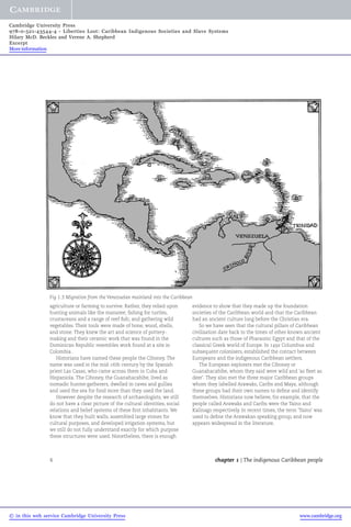 Cambridge University Press 
978-0-521-43544-4 - Liberties Lost: Caribbean Indigenous Societies and Slave Systems 
Hilary McD. Beckles and Verene A. Shepherd 
Excerpt 
More information 
Fig 1.3 Migration from the Venezuelan mainland into the Caribbean 
agriculture or farming to survive. Rather, they relied upon 
hunting animals like the manatee; fishing for turtles, 
crustaceans and a range of reef fish; and gathering wild 
vegetables. Their tools were made of bone, wood, shells, 
and stone. They knew the art and science of pottery-making 
and their ceramic work that was found in the 
Dominican Republic resembles work found at a site in 
Colombia. 
Historians have named these people the Ciboney. The 
name was used in the mid-16th century by the Spanish 
priest Las Casas, who came across them in Cuba and 
Hispaniola. The Ciboney, the Guanahacabibe, lived as 
nomadic hunter-gatherers, dwelled in caves and gullies 
and used the sea for food more than they used the land. 
However despite the research of archaeologists, we still 
do not have a clear picture of the cultural identities, social 
relations and belief systems of these first inhabitants.We 
know that they built walls, assembled large stones for 
cultural purposes, and developed irrigation systems, but 
we still do not fully understand exactly for which purpose 
these structures were used. Nonetheless, there is enough 
evidence to show that they made up the foundation 
societies of the Caribbean world and that the Caribbean 
had an ancient culture long before the Christian era. 
So we have seen that the cultural pillars of Caribbean 
civilisation date back to the times of other known ancient 
cultures such as those of Pharaonic Egypt and that of the 
classical Greek world of Europe. In 1492 Columbus and 
subsequent colonisers, established the contact between 
Europeans and the indigenous Caribbean settlers. 
The European explorers met the Ciboney or 
Guanahacabibe, whom they said were wild and 'as fleet as 
deer'. They also met the three major Caribbean groups 
whom they labelled Arawaks, Caribs and Maya, although 
these groups had their own names to define and identify 
themselves. Historians now believe, for example, that the 
people called Arawaks and Caribs were the Taino and 
Kalinago respectively. In recent times, the term 'Taino' was 
used to define the Arawakan speaking group, and now 
appears widespread in the literature. 
4 chapter 1 | The indigenous Caribbean people 
© in this web service Cambridge University Press www.cambridge.org 
 