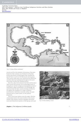 Cambridge University Press 
978-0-521-43544-4 - Liberties Lost: Caribbean Indigenous Societies and Slave Systems 
Hilary McD. Beckles and Verene A. Shepherd 
Excerpt 
More information 
Fig 1.7 Areas of Taino settlement 
around 300 BC as the Saladoid culture group. They were 
known for their common use of white-on-red artistic 
pottery decorations. Archaeologists have classified the 
second Taino to arrive as the Barrancoid culture group. 
Their pottery styles were more varied and less distinctive, 
and they were more widespread throughout the Lesser 
and Greater Antilles than Saladoid pottery. 
Since the 1980s more and more has been written about 
Taino society and economy. The archaeological work of 
Irving Rouse, and the ecological and geographical work of 
David Watts, added considerably to our knowledge.We 
now know that the Taino constructed their settlements 
throughout the Caribbean in a range of different 
environments: rainforests, mountain valleys, dry, open 
plateaux and to a lesser extent, on the savanna 
grasslands. 
Taino culture was similar across the region. Whether 
communities lived in the Lesser Antilles or the Greater 
Antilles, they shared a common language, had similar 
social and hierarchical systems in their groups, and used 
Fig 1.8 Taino loading a canoe 
chapter 1 | The indigenous Caribbean people 7 
© in this web service Cambridge University Press www.cambridge.org 
 