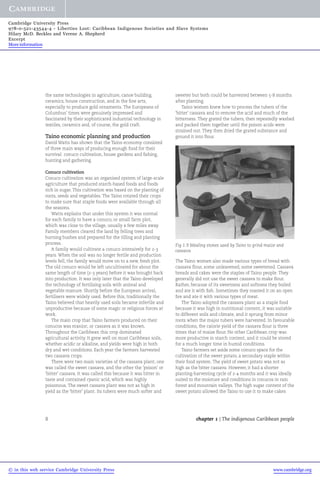 Cambridge University Press 
978-0-521-43544-4 - Liberties Lost: Caribbean Indigenous Societies and Slave Systems 
Hilary McD. Beckles and Verene A. Shepherd 
Excerpt 
More information 
the same technologies in agriculture, canoe building, 
ceramics, house construction, and in the fine arts, 
especially to produce gold ornaments. The Europeans of 
Columbus' times were genuinely impressed and 
fascinated by their sophisticated industrial technology in 
textiles, ceramics and, of course, the gold craft. 
Taino economic planning and production 
David Watts has shown that the Taino economy consisted 
of three main ways of producing enough food for their 
survival: conuco cultivation, house gardens and fishing, 
hunting and gathering. 
Conuco cultivation 
Conuco cultivation was an organised system of large-scale 
agriculture that produced starch-based foods and foods 
rich in sugar. This cultivation was based on the planting of 
roots, seeds and vegetables. The Taino rotated their crops 
to make sure that staple foods were available through all 
the seasons. 
Watts explains that under this system it was normal 
for each family to have a conuco, or small farm plot, 
which was close to the village, usually a few miles away. 
Family members cleared the land by felling trees and 
burning bushes and prepared for the tilling and planting 
process. 
A family would cultivate a conuco intensively for 2-3 
years. When the soil was no longer fertile and production 
levels fell, the family would move on to a new, fresh plot. 
The old conuco would be left uncultivated for about the 
same length of time (2-3 years) before it was brought back 
into production. It was only later that the Taino developed 
the technology of fertilising soils with animal and 
vegetable manure. Shortly before the European arrival, 
fertilisers were widely used. Before this, traditionally the 
Taino believed that heavily used soils became infertile and 
unproductive because of some magic or religious forces at 
work. 
The main crop that Taino farmers produced on their 
conucos was manioc, or cassava as it was known. 
Throughout the Caribbean this crop dominated 
agricultural activity. It grew well on most Caribbean soils, 
whether acidic or alkaline, and yields were high in both 
dry and wet conditions. Each year the farmers harvested 
two cassava crops. 
There were two main varieties of the cassava plant; one 
was called the sweet cassava, and the other the 'poison' or 
'bitter' cassava. It was called this because it was bitter in 
taste and contained cyanic acid, which was highly 
poisonous. The sweet cassava plant was not as high in 
yield as the 'bitter' plant. Its tubers were much softer and 
sweeter but both could be harvested between 5-8 months 
after planting. 
Taino women knew how to process the tubers of the 
'bitter' cassava and to remove the acid and much of the 
bitterness. They grated the tubers, then repeatedly washed 
and packed them together until the poison acids were 
strained out. They then dried the grated substance and 
ground it into flour. 
Fig 1.9 Mealing stones used by Taino to grind maize and 
cassava 
The Taino women also made various types of bread with 
cassava flour, some unleavened, some sweetened. Cassava 
breads and cakes were the staples of Taino people. They 
generally did not use the sweet cassava to make flour. 
Rather, because of its sweetness and softness they boiled 
and ate it with fish. Sometimes they roasted it on an open 
fire and ate it with various types of meat. 
The Taino adopted the cassava plant as a staple food 
because it was high in nutritional content, it was suitable 
to different soils and climate, and it sprung from minor 
roots when the major tubers were harvested. In favourable 
conditions, the calorie yield of the cassava flour is three 
times that of maize flour. No other Caribbean crop was 
more productive in starch content, and it could be stored 
for a much longer time in humid conditions. 
Taino farmers set aside some conuco space for the 
cultivation of the sweet potato, a secondary staple within 
their food system. The yield of sweet potato was not as 
high as the bitter cassava. However, it had a shorter 
planting-harvesting cycle of 2-4 months and it was ideally 
suited to the moisture and conditions in conucos in rain 
forest and mountain valleys. The high sugar content of the 
sweet potato allowed the Taino to use it to make cakes 
8 chapter 1 | The indigenous Caribbean people 
© in this web service Cambridge University Press www.cambridge.org 
