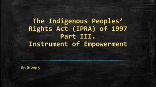 The Indigenous Peoples’
Rights Act (IPRA) of 1997
Part III.
Instrument of Empowerment
By; Group 5
 