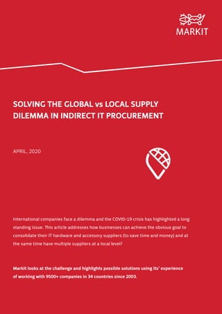 SOLVING THE GLOBAL vs LOCAL SUPPLY
DILEMMA IN INDIRECT IT PROCUREMENT
APRIL, 2020
International companies face a dilemma and the COVID-19 crisis has highlighted a long
standing issue. This article addresses how businesses can achieve the obvious goal to
consolidate their IT hardware and accessory suppliers (to save time and money) and at
the same time have multiple suppliers at a local level?
Markit looks at the challenge and highlights possible solutions using its’ experience
of working with 9500+ companies in 34 countries since 2003.
 