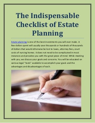 The Indispensable
Checklist of Estate
Planning
Estate planning is one of the best investments you will ever make. A
few dollars spent will usually save thousands or hundreds of thousands
of dollars that would otherwise be lost to taxes, attorney fees, court
costs of nursing homes. it does not need to be complicated in most
instances and provides you with the great piece of mind. While meeting
with you, we discuss your goals and concerns. You will be educated on
various legal “tools” available to accomplish your goals and the
advantages and disadvantages of each.
 