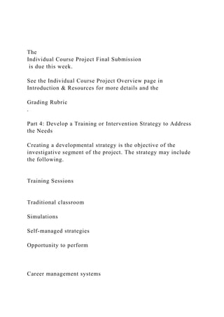 The
Individual Course Project Final Submission
is due this week.
See the Individual Course Project Overview page in
Introduction & Resources for more details and the
Grading Rubric
.
Part 4: Develop a Training or Intervention Strategy to Address
the Needs
Creating a developmental strategy is the objective of the
investigative segment of the project. The strategy may include
the following.
Training Sessions
Traditional classroom
Simulations
Self-managed strategies
Opportunity to perform
Career management systems
 