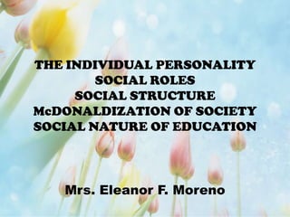 THE INDIVIDUAL PERSONALITY
SOCIAL ROLES
SOCIAL STRUCTURE
McDONALDIZATION OF SOCIETY
SOCIAL NATURE OF EDUCATION
Mrs. Eleanor F. Moreno
 