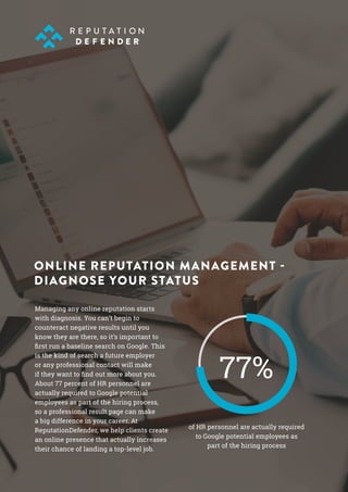 Managing any online reputation starts
with diagnosis. You can’t begin to
counteract negative results until you
know they are there, so it’s important to
first run a baseline search on Google. This
is the kind of search a future employer
or any professional contact will make
if they want to find out more about you.
About 77 percent of HR personnel are
actually required to Google potential
employees as part of the hiring process,
so a professional result page can make
a big difference in your career. At
ReputationDefender, we help clients create
an online presence that actually increases
their chance of landing a top-level job.
ONLINE REPUTATION MANAGEMENT -
DIAGNOSE YOUR STATUS
of HR personnel are actually required
to Google potential employees as
part of the hiring process
77%
 