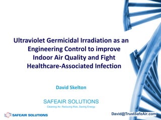 Ultraviolet Germicidal Irradiation as an
Engineering Control to improve
Indoor Air Quality and Fight
Healthcare-Associated Infection
David Skelton
SAFEAIR SOLUTIONS
Cleaning Air, Reducing Risk, Saving Energy
 
