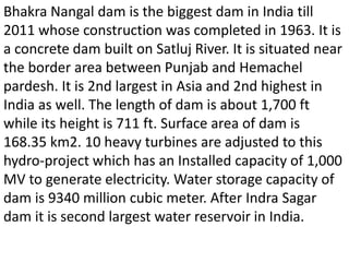 Bhakra Nangal dam is the biggest dam in India till
2011 whose construction was completed in 1963. It is
a concrete dam built on Satluj River. It is situated near
the border area between Punjab and Hemachel
pardesh. It is 2nd largest in Asia and 2nd highest in
India as well. The length of dam is about 1,700 ft
while its height is 711 ft. Surface area of dam is
168.35 km2. 10 heavy turbines are adjusted to this
hydro-project which has an Installed capacity of 1,000
MV to generate electricity. Water storage capacity of
dam is 9340 million cubic meter. After Indra Sagar
dam it is second largest water reservoir in India.
 