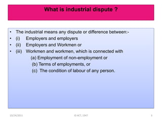 What is industrial dispute ?


•   The industrial means any dispute or difference between:-
•   (i) Employers and employers
•   (ii) Employers and Workmen or
•   (iii) Workmen and workmen, which is connected with
           (a) Employment of non-employment or
            (b) Terms of employments, or
            (c) The condition of labour of any person.




10/24/2011                      ID ACT, 1947                   3
 