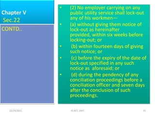 •   (2) No employer carrying on any
Chapter V          public utility service shall lock-out
Sec.22             any of his workmen—
               •   (a) without giving them notice of
CONTD..            lock-out as hereinafter
                   provided, within six weeks before
                   locking-out; or
               •    (b) within fourteen days of giving
                   such notice; or
               •    (c) before the expiry of the date of
                   lock-out specified in any such
                   notice as aforesaid; or
               •    (d) during the pendency of any
                   conciliation proceedings before a
                   conciliation officer and seven days
                   after the conclusion of such
                   proceedings.

  10/24/2011       ID ACT, 1947                       35
 