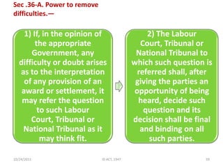 Sec .36-A. Power to remove
difficulties.—

     1) If, in the opinion of                    2) The Labour
         the appropriate                      Court, Tribunal or
       Government, any                       National Tribunal to
   difficulty or doubt arises               which such question is
   as to the interpretation                  referred shall, after
     of any provision of an                  giving the parties an
    award or settlement, it                 opportunity of being
    may refer the question                    heard, decide such
          to such Labour                       question and its
       Court, Tribunal or                   decision shall be final
    National Tribunal as it                   and binding on all
           may think fit.                        such parties.

10/24/2011                   ID ACT, 1947                        59
 