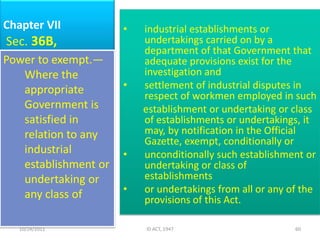 Chapter VII           •   industrial establishments or
Sec. 36B,                 undertakings carried on by a
                          department of that Government that
Power to exempt.—         adequate provisions exist for the
   Where the              investigation and
   appropriate        •   settlement of industrial disputes in
                          respect of workmen employed in such
   Government is          establishment or undertaking or class
   satisfied in           of establishments or undertakings, it
   relation to any        may, by notification in the Official
                          Gazette, exempt, conditionally or
   industrial         •   unconditionally such establishment or
   establishment or       undertaking or class of
   undertaking or         establishments
   any class of       •   or undertakings from all or any of the
                          provisions of this Act.

   10/24/2011             ID ACT, 1947                     60
 